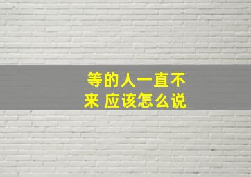 等的人一直不来 应该怎么说